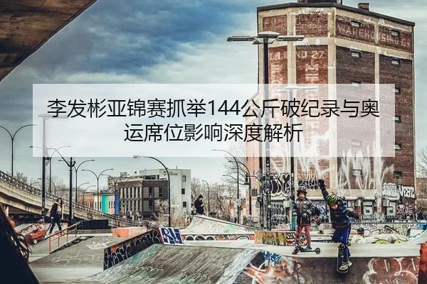 李发彬亚锦赛抓举144公斤破纪录与奥运席位影响深度解析