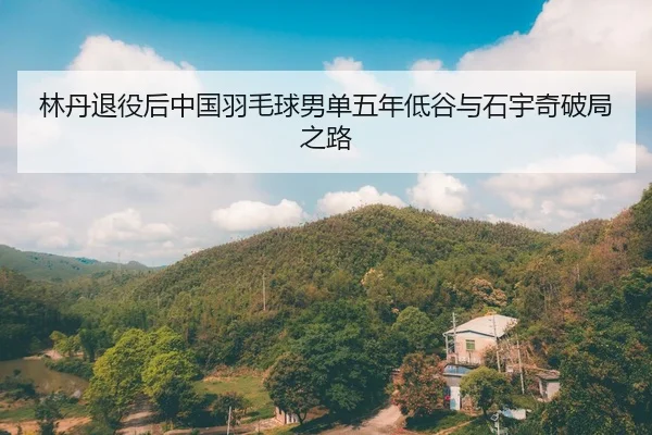 林丹退役后中国羽毛球男单五年低谷与石宇奇破局之路