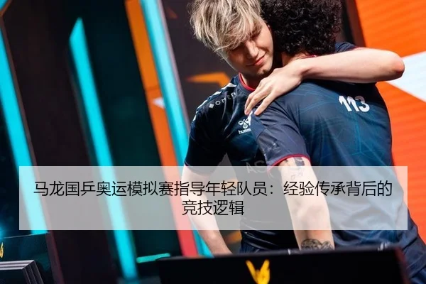 马龙国乒奥运模拟赛指导年轻队员：经验传承背后的竞技逻辑